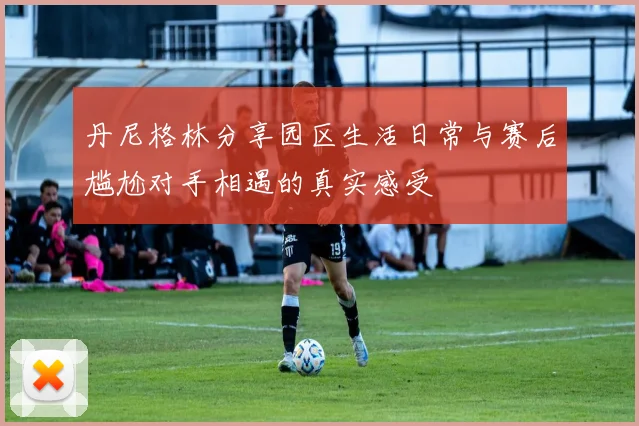 丹尼格林分享园区生活日常与赛后尴尬对手相遇的真实感受