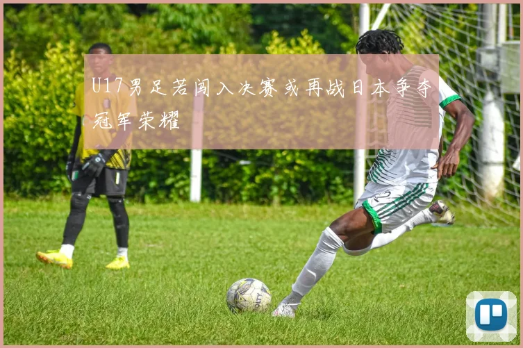 U17男足若闯入决赛或再战日本争夺冠军荣耀