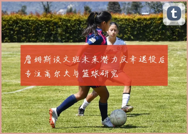 詹姆斯谈文班未来潜力庆幸退役后专注高尔夫与篮球研究