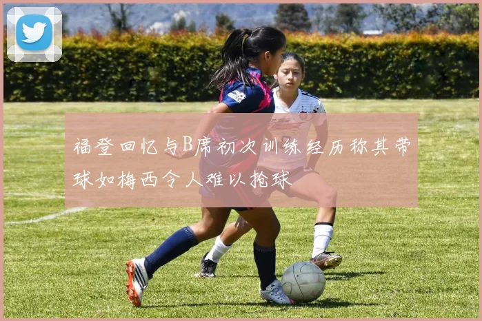 福登回忆与B席初次训练经历称其带球如梅西令人难以抢球