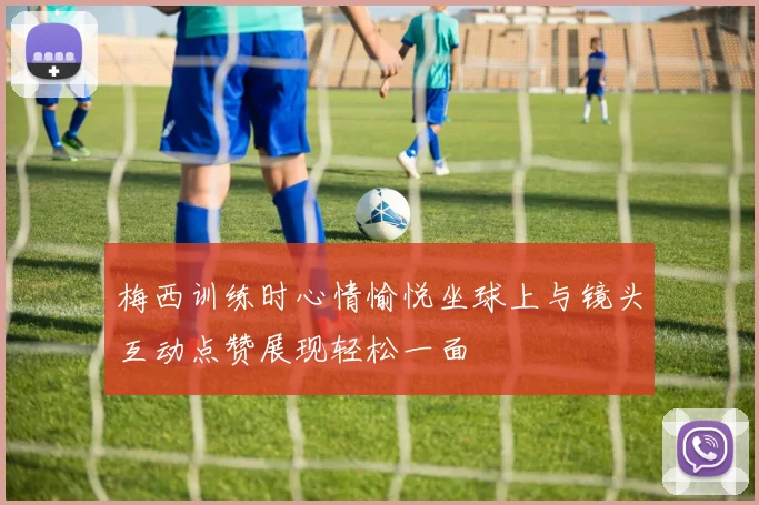 梅西训练时心情愉悦坐球上与镜头互动点赞展现轻松一面
