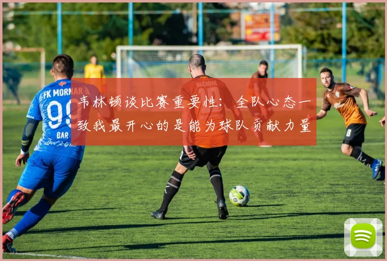韦林顿谈比赛重要性：全队心态一致我最开心的是能为球队贡献力量