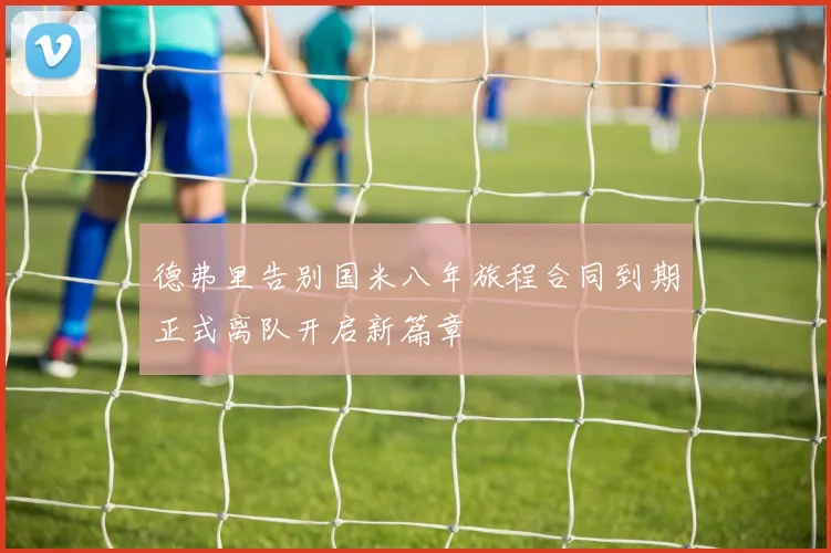 德弗里告别国米八年旅程合同到期正式离队开启新篇章