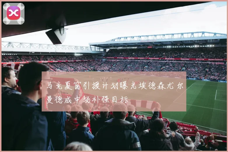 马竞夏窗引援计划曝光埃德森尤尔曼德成中场补强目标