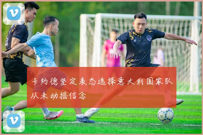 卡约德坚定表态选择意大利国家队从未动摇信念