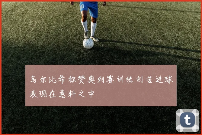 乌尔比希称赞奥利赛训练刻苦进球表现在意料之中