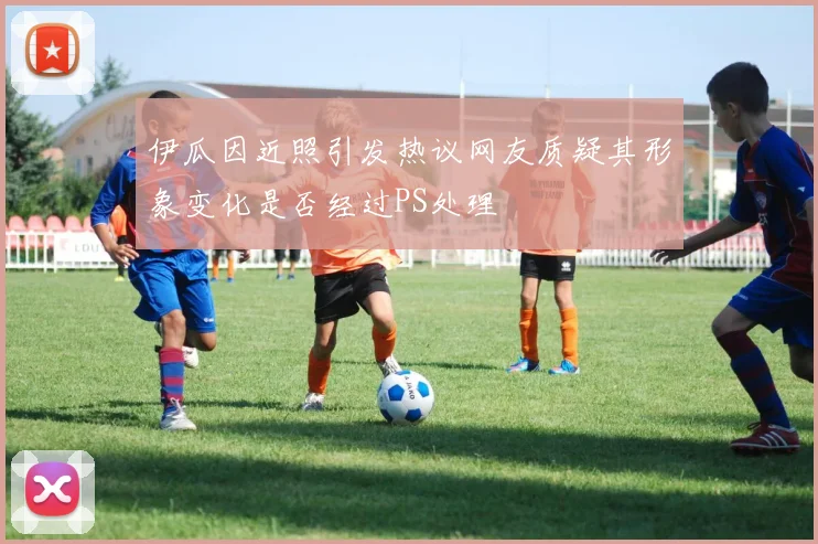 伊瓜因近照引发热议网友质疑其形象变化是否经过PS处理
